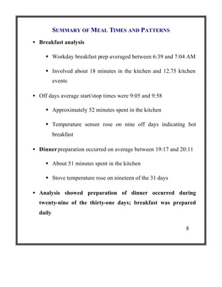 SUMMARY OF MEAL TIMES AND PATTERNS
• Breakfast analysis
§ Workday breakfast prep averaged between 6:39 and 7:04 AM
§ Involved about 18 minutes in the kitchen and 12.75 kitchen
events
• Off days average start/stop times were 9:05 and 9:58
§ Approximately 52 minutes spent in the kitchen
§ Temperature sensor rose on nine off days indicating hot
breakfast
• Dinner preparation occurred on average between 19:17 and 20:11
§ About 51 minutes spent in the kitchen
§ Stove temperature rose on nineteen of the 31 days
• Analysis showed preparation of dinner occurred during
twenty-nine of the thirty-one days; breakfast was prepared
daily
8

 