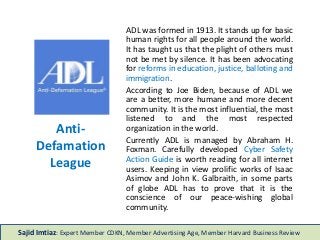 Anti-
Defamation
League
ADL was formed in 1913. It stands up for basic
human rights for all people around the world.
It has taught us that the plight of others must
not be met by silence. It has been advocating
for reforms in education, justice, balloting and
immigration.
According to Joe Biden, because of ADL we
are a better, more humane and more decent
community. It is the most influential, the most
listened to and the most respected
organization in the world.
Currently ADL is managed by Abraham H.
Foxman. Carefully developed Cyber Safety
Action Guide is worth reading for all internet
users. Keeping in view prolific works of Isaac
Asimov and John K. Galbraith, in some parts
of globe ADL has to prove that it is the
conscience of our peace-wishing global
community.
Sajid Imtiaz: Expert Member CDKN, Member Advertising Age, Member Harvard Business Review
 
