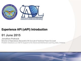 Experience API (xAPI) Introduction
01 June 2015
Jonathan Poltrack
Director of Operations Alexandria VA Co-Lab & Technical Team Co-Lead
Problem Solutions LLC SETA Support to the Advanced Distributed Learning (ADL) Initiative
 
