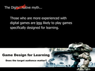 ng!
 The DigitaloNative myth...
         wr

    Those who are more experienced with
    digital games are less likely to play games
    specifically designed for learning.




Game Design for Learning
 Does the target audience matter?
 