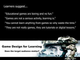 Learners suggest...

  “Educational games are boring and no fun.”
  “Games are not a serious activity, learning is.”
  “You cannot learn anything from games so why waste the time.”
  “They are not really games, they are tutorials or digital lessons.”




Game Design for Learning
 Does the target audience matter?
 