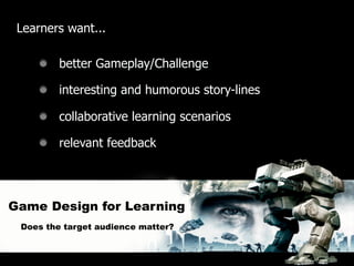 Learners want...

         better Gameplay/Challenge

         interesting and humorous story-lines

         collaborative learning scenarios

         relevant feedback




Game Design for Learning
 Does the target audience matter?
 