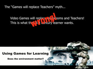The “Games will replace Teachers” myth...



                             n g!
     Video Games will replace classrooms and Teachers!
                          ro
                      w
     This is what the 21st century learner wants.




Using Games for Learning
   Does the environment matter?
 