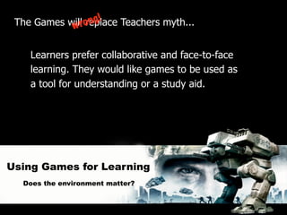 The Games willro
            w     ng!
                replace Teachers myth...


    Learners prefer collaborative and face-to-face
    learning. They would like games to be used as
    a tool for understanding or a study aid.




Using Games for Learning
  Does the environment matter?
 