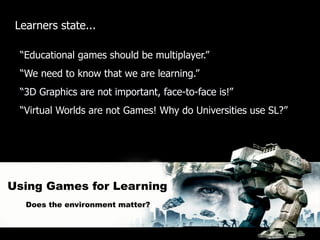 Learners state...

  “Educational games should be multiplayer.”
  “We need to know that we are learning.”
  “3D Graphics are not important, face-to-face is!”
  “Virtual Worlds are not Games! Why do Universities use SL?”




Using Games for Learning
   Does the environment matter?
 