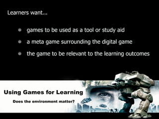 Learners want...


         games to be used as a tool or study aid

         a meta game surrounding the digital game

         the game to be relevant to the learning outcomes




Using Games for Learning
   Does the environment matter?
 