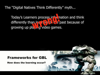 The “Digital Natives Think Differently” myth...



                           g !
    Today’s Learners process information and think
                         n
                    w ro
    differently than learners of the past because of
    growing up playing video games.




 Frameworks for GBL
 How does the learning occur?
 
