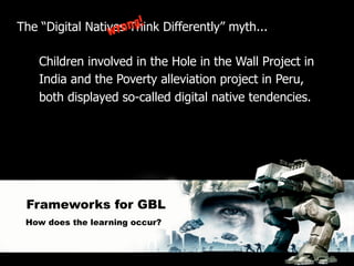 ng!
The “Digital Natives Think Differently” myth...
                 w ro

    Children involved in the Hole in the Wall Project in
    India and the Poverty alleviation project in Peru,
    both displayed so-called digital native tendencies.




 Frameworks for GBL
 How does the learning occur?
 