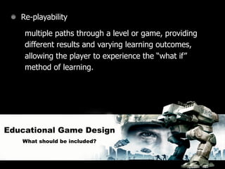 Re-playability

    multiple paths through a level or game, providing
    different results and varying learning outcomes,
    allowing the player to experience the “what if”
    method of learning.




Educational Game Design
   What should be included?
 