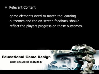Relevant Content

   game elements need to match the learning
   outcomes and the on-screen feedback should
   reflect the players progress on these outcomes.




Educational Game Design
   What should be included?
 