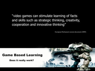 “video games can stimulate learning of facts
     and skills such as strategic thinking, creativity,
     cooperation and innovative thinking”

                                    European Parliament session document (2009)




Game Based Learning
   Does it really work?
 