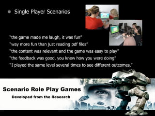 Single Player Scenarios



  “the game made me laugh, it was fun”
  “way more fun than just reading pdf files”
  “the content was relevant and the game was easy to play”
  “the feedback was good, you knew how you were doing”
  “I played the same level several times to see different outcomes.”




Scenario Role Play Games
   Developed from the Research
 