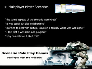 Multiplayer Player Scenarios


 “the game aspects of the scenario were great”
 “it was social but also collaborative”
 “learning to deal with cultural issues in a fantasy world was well done ”
 “I like that it was all in one program”
 “very competitive, I liked that”




Scenario Role Play Games
  Developed from the Research
 