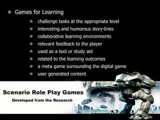 Games for Learning
             challenge tasks at the appropriate level
             interesting and humorous story-lines
             collaborative learning environments
             relevant feedback to the player
             used as a tool or study aid
             related to the learning outcomes
             a meta game surrounding the digital game
             user generated content



Scenario Role Play Games
  Developed from the Research
 