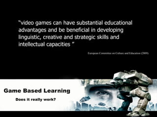 “video games can have substantial educational
    advantages and be beneficial in developing
    linguistic, creative and strategic skills and
    intellectual capacities ”
                               European Committee on Culture and Education (2009)




Game Based Learning
   Does it really work?
 
