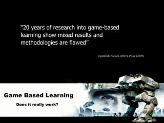“20 years of research into game-based
     learning show mixed results and
     methodologies are flawed”

                                  Egenfeldt-Nielsen (2007), Pivec (2009)




Game Based Learning
   Does it really work?
 