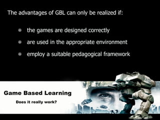 The advantages of GBL can only be realized if:


         the games are designed correctly

         are used in the appropriate environment

         employ a suitable pedagogical framework




Game Based Learning
    Does it really work?
 
