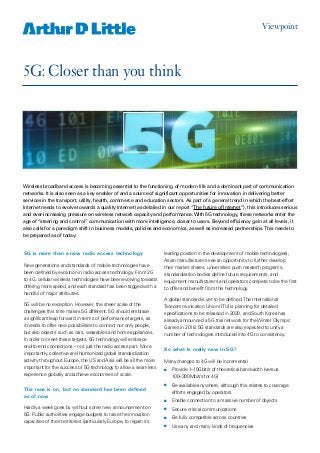 5G: Closer than you think
Viewpoint
5G is more than a new radio access technology
New generations and standards of mobile technologies have
been defined by evolution in radio access technology. From 2G
to 4G, cellular wireless technologies have been evolving towards
offering more speed, and each standard has been tagged with a
handful of major attributes.
5G will be no exception. However, the sheer scale of the
challenges this time makes 5G different. 5G should embrace
a significant leap forward in terms of performance targets, as
it needs to offer new possibilities to connect not only people,
but also objects such as cars, wearables and home appliances.
In order to meet these targets, 5G technology will embrace
end-to-end connections – not just the radio access part. More
importantly, collective and harmonized global standardization
activity throughout Europe, the US and Asia will be all the more
important for the success of 5G technology to allow a seamless
experience globally and achieve economies of scale.
The race is on, but no standard has been defined
as of now
Hardly a week goes by without some new announcement on
5G. Public authorities engage budgets to raise the innovation
capacities of their territories (particularly Europe, to regain its
leading position in the development of mobile technologies),
Asian manufacturers see an opportunity to further develop
their market shares, universities push research programs,
standardization bodies define future requirements, and
equipment manufacturers and operators compete to be the first
to offer and benefit from this technology.
A global standard is yet to be defined.The International
Telecommunication Union (ITU) is planning for detailed
specifications to be released in 2020, and South Korea has
already announced a 5G trial network for the Winter Olympic
Games in 2018. 5G standards are also expected to unify a
number of technologies introduced into 4G to consistency.
So what is really new in 5G?
Many changes to 4G will be incremental
nn 	Provide 1–10Gbit/s of theoretical bandwidth (versus
100–300Mbit/s for 4G)
nn 	Be available anywhere, although this relates to coverage
efforts engaged by operators
nn 	Enable connection to a massive number of objects
nn 	Secure critical communications
nn 	Be fully compatible across countries
nn 	Use any and many kinds of frequencies
Wireless broadband access is becoming essential to the functioning of modern life and a dominant part of communication
networks. It is also seen as a key enabler of and a source of significant opportunities for innovation in delivering better
services in the transport, utility, health, commerce and education sectors. As part of a general trend in which the best-effort
Internet needs to evolve towards a quality Internet (as detailed in our report “The future of Internet”), this introduces serious
and ever-increasing pressure on wireless network capacity and performance.With 5G technology, these networks enter the
age of “steering and control” communication with more intelligence, closer to users. Beyond efficiency gain at all levels, it
also calls for a paradigm shift in business models, policies and economics, as well as increased partnerships.This needs to
be prepared as of today.
 