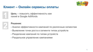 Клиент – Онлайн сервисы оплаты
1
2
Цель – повысить эффективность кам
паний в Google AdWords
Решение:
- Анализ эффективности кампаний по различным сегментам
- Выявление точек роста в сегменте типов устройств
- Разделение кампаний по типам устройств
- Раздельное управление кампаниями
6
 