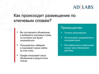 Как происходит размещение по
ключевым словам?
                                   Преимущества:
    Вы составляете объявление        Точное нацеливание
     и выбираете ключевые слова,
     по которым оно будет             Не вызывает раздражения у
     показываться                      пользователей

    Пользователь набирает            Рентабельность инвестиций
     в поисковой строке любое          лучше чем у баннерной
     из этих слов...                   рекламы

    Google показывает ваше
     объявление в результатах
     поиска
 