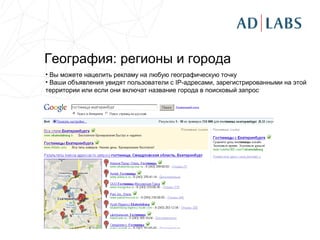 География: регионы и города
• Вы можете нацелить рекламу на любую географическую точку
• Ваши объявления увидят пользователи с IP-адресами, зарегистрированными на этой
территории или если они включат название города в поисковый запрос
 