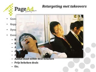 • Geavanceerde retargeting-technologie overgezet naar Page-Ad
• Koppel 1st party data aan takeover campagne
• Dynamisch
• Events
– Bezochte pagina’s
– Referrer
– Aantal pageviews
– Aantal visits
– Aantal bekeken deals
– Aantal maal zelfde deal bekeken
– Prijs bekeken deals
– Etc.
Retargeting met takeovers
 