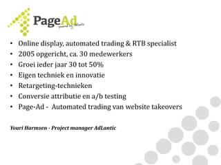 • Online display, automated trading & RTB specialist
• 2005 opgericht, ca. 30 medewerkers
• Groei ieder jaar 30 tot 50%
• Eigen techniek en innovatie
• Retargeting-technieken
• Conversie attributie en a/b testing
• Page-Ad - Automated trading van website takeovers
Youri Harmsen - Project manager AdLantic
 