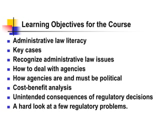 Learning Objectives for the Course
 Administrative law literacy
 Key cases
 Recognize administrative law issues
 How to deal with agencies
 How agencies are and must be political
 Cost-benefit analysis
 Unintended consequences of regulatory decisions
 A hard look at a few regulatory problems.
 