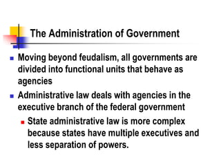 The Administration of Government
 Moving beyond feudalism, all governments are
divided into functional units that behave as
agencies
 Administrative law deals with agencies in the
executive branch of the federal government
 State administrative law is more complex
because states have multiple executives and
less separation of powers.
 