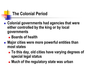 The Colonial Period
 Colonial governments had agencies that were
either controlled by the king or by local
governments
 Boards of health
 Major cities were more powerful entities than
most states
 To this day, old cities have varying degrees of
special legal status
 Much of the regulatory state was urban
 