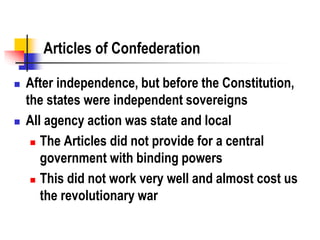Articles of Confederation
 After independence, but before the Constitution,
the states were independent sovereigns
 All agency action was state and local
 The Articles did not provide for a central
government with binding powers
 This did not work very well and almost cost us
the revolutionary war
 