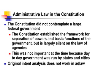 Administrative Law in the Constitution
 The Constitution did not contemplate a large
federal government
 The Constitution established the framework for
separation of powers and basic functions of the
government, but is largely silent on the law of
agencies
 This was not important at the time because day
to day government was run by states and cities
 Original intent analysis does not work in adlaw
 