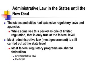 Administrative Law in the States until the
New Deal
 The states and cities had extensive regulatory laws and
agencies
 While some see this period as one of limited
regulation, that is only true at the federal level
 Most administrative law (most government) is still
carried out at the state level
 Most federal regulatory programs are shared
federalism
 Environmental law
 Medicaid
 
