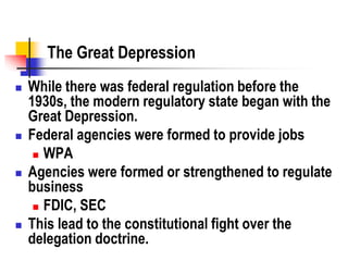 The Great Depression
 While there was federal regulation before the
1930s, the modern regulatory state began with the
Great Depression.
 Federal agencies were formed to provide jobs
 WPA
 Agencies were formed or strengthened to regulate
business
 FDIC, SEC
 This lead to the constitutional fight over the
delegation doctrine.
 
