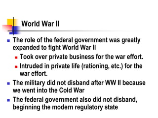 World War II
 The role of the federal government was greatly
expanded to fight World War II
 Took over private business for the war effort.
 Intruded in private life (rationing, etc.) for the
war effort.
 The military did not disband after WW II because
we went into the Cold War
 The federal government also did not disband,
beginning the modern regulatory state
 