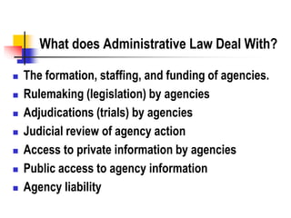 What does Administrative Law Deal With?
 The formation, staffing, and funding of agencies.
 Rulemaking (legislation) by agencies
 Adjudications (trials) by agencies
 Judicial review of agency action
 Access to private information by agencies
 Public access to agency information
 Agency liability
 