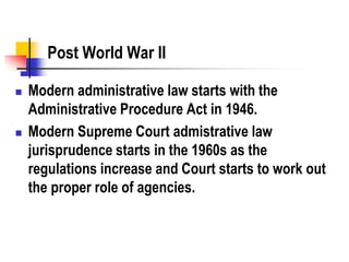Post World War II
 Modern administrative law starts with the
Administrative Procedure Act in 1946.
 Modern Supreme Court admistrative law
jurisprudence starts in the 1960s as the
regulations increase and Court starts to work out
the proper role of agencies.
 