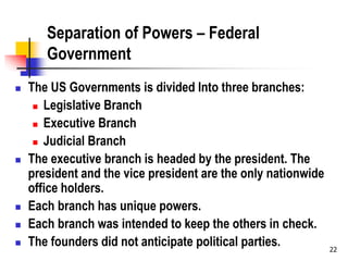 22
Separation of Powers – Federal
Government
 The US Governments is divided Into three branches:
 Legislative Branch
 Executive Branch
 Judicial Branch
 The executive branch is headed by the president. The
president and the vice president are the only nationwide
office holders.
 Each branch has unique powers.
 Each branch was intended to keep the others in check.
 The founders did not anticipate political parties.
 