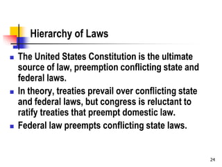 Hierarchy of Laws
 The United States Constitution is the ultimate
source of law, preemption conflicting state and
federal laws.
 In theory, treaties prevail over conflicting state
and federal laws, but congress is reluctant to
ratify treaties that preempt domestic law.
 Federal law preempts conflicting state laws.
24
 