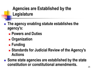 25
Agencies are Established by the
Legislature
 The agency enabling statute establishes the
agency's:
 Powers and Duties
 Organization
 Funding
 Standards for Judicial Review of the Agency's
Actions
 Some state agencies are established by the state
constitution or constitutional amendments.
 