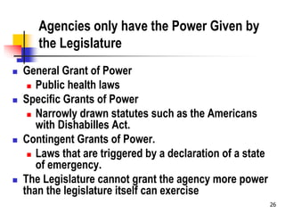 26
Agencies only have the Power Given by
the Legislature
 General Grant of Power
 Public health laws
 Specific Grants of Power
 Narrowly drawn statutes such as the Americans
with Dishabilles Act.
 Contingent Grants of Power.
 Laws that are triggered by a declaration of a state
of emergency.
 The Legislature cannot grant the agency more power
than the legislature itself can exercise
 