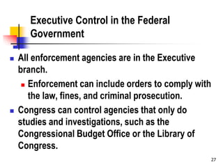 27
Executive Control in the Federal
Government
 All enforcement agencies are in the Executive
branch.
 Enforcement can include orders to comply with
the law, fines, and criminal prosecution.
 Congress can control agencies that only do
studies and investigations, such as the
Congressional Budget Office or the Library of
Congress.
 