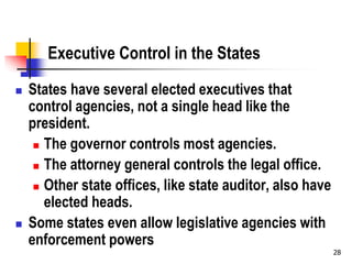 28
Executive Control in the States
 States have several elected executives that
control agencies, not a single head like the
president.
 The governor controls most agencies.
 The attorney general controls the legal office.
 Other state offices, like state auditor, also have
elected heads.
 Some states even allow legislative agencies with
enforcement powers
 