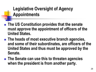 29
Legislative Oversight of Agency
Appointments
 The US Constitution provides that the senate
must approve the appointment of officers of the
United States.
 The heads of most executive branch agencies,
and some of their subordinates, are officers of the
United States and thus must be approved by the
Senate.
 The Senate can use this to threaten agencies
when the president is from another party.
 