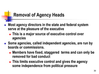 30
Removal of Agency Heads
 Most agency directors in the state and federal system
serve at the pleasure of the executive
 This is a major source of executive control over
agencies
 Some agencies, called independent agencies, are run by
boards or commissions.
 Members have fixed, staggered terms and can only be
removed for bad conduct
 This limits executive control and gives the agency
some independence from political pressure
 