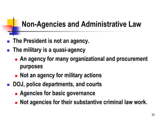 31
Non-Agencies and Administrative Law
 The President is not an agency.
 The military is a quasi-agency
 An agency for many organizational and procurement
purposes
 Not an agency for military actions
 DOJ, police departments, and courts
 Agencies for basic governance
 Not agencies for their substantive criminal law work.
 