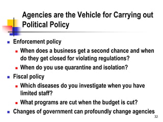 32
Agencies are the Vehicle for Carrying out
Political Policy
 Enforcement policy
 When does a business get a second chance and when
do they get closed for violating regulations?
 When do you use quarantine and isolation?
 Fiscal policy
 Which diseases do you investigate when you have
limited staff?
 What programs are cut when the budget is cut?
 Changes of government can profoundly change agencies
 