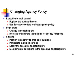 33
Changing Agency Policy
 Executive branch control
 Replace the agency director
 Use Executive Orders to direct agency policy
 Legislature
 Change the enabling law
 Increase or eliminate the funding for agency functions
 Citizens
 Petition the agency to change regulations
 Participate in pubic hearings
 Lobby the executive and legislature
 Elect different politicians in the executive and legislature
 