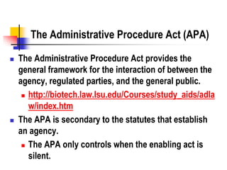 The Administrative Procedure Act (APA)
 The Administrative Procedure Act provides the
general framework for the interaction of between the
agency, regulated parties, and the general public.
 http://biotech.law.lsu.edu/Courses/study_aids/adla
w/index.htm
 The APA is secondary to the statutes that establish
an agency.
 The APA only controls when the enabling act is
silent.
 