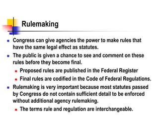 Rulemaking
 Congress can give agencies the power to make rules that
have the same legal effect as statutes.
 The public is given a chance to see and comment on these
rules before they become final.
 Proposed rules are published in the Federal Register
 Final rules are codified in the Code of Federal Regulations.
 Rulemaking is very important because most statutes passed
by Congress do not contain sufficient detail to be enforced
without additional agency rulemaking.
 The terms rule and regulation are interchangeable.
 
